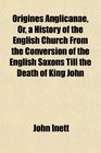 Origines Anglicanae Or a History of the English Church From the Conversion of the English Saxons Till the Death of King John