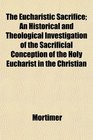 The Eucharistic Sacrifice An Historical and Theological Investigation of the Sacrificial Conception of the Holy Eucharist in the Christian
