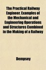 The Practical Railway Engineer Examples of the Mechanical and Engineering Operations and Structures Combined in the Making of a Railway