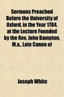 Sermons Preached Before the University of Oxford in the Year 1784 at the Lecture Founded by the Rev John Bampton Ma Late Canon of