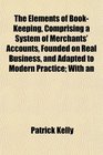 The Elements of BookKeeping Comprising a System of Merchants' Accounts Founded on Real Business and Adapted to Modern Practice With an