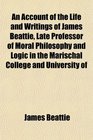 An Account of the Life and Writings of James Beattie Late Professor of Moral Philosophy and Logic in the Marischal College and University of