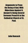 Arguments to Prove the Being of God With Objections Against It Answer'd Being Several Sermons Preach'd at the CathedralChurch of St Paul