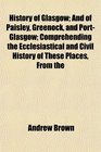 History of Glasgow And of Paisley Greenock and PortGlasgow Comprehending the Ecclesiastical and Civil History of These Places From the