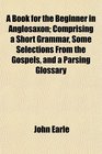 A Book for the Beginner in Anglosaxon Comprising a Short Grammar Some Selections From the Gospels and a Parsing Glossary