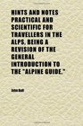 Hints and Notes Practical and Scientific for Travellers in the Alps Being a Revision of the General Introduction to the alpine Guide