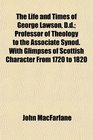 The Life and Times of George Lawson Dd Professor of Theology to the Associate Synod With Glimpses of Scottish Character From 1720 to 1820