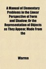 A Manual of Elementary Problems in the Linear Perspective of Form and Shadow Or the Representation of Objects as They Appear Made From the