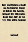 Acts and Statutes Made in a Parliament Begun at Dublin the TwentySecond Day of October Anno Dom 1761 in the First Year of the Reign of