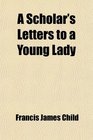 A Scholar's Letters to a Young Lady Passages From the Later Correspondence of Francis James Child