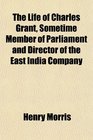The Life of Charles Grant Sometime Member of Parliament and Director of the East India Company