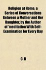 Religion at Home a Series of Conversations Between a Mother and Her Daughter by the Author of 'meditation With SelfExamination for Every Day