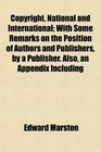 Copyright National and International With Some Remarks on the Position of Authors and Publishers by a Publisher Also an Appendix Including