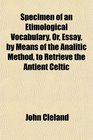Specimen of an Etimological Vocabulary Or Essay by Means of the Analitic Method to Retrieve the Antient Celtic