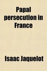 Papal Persecution in France Or Memoirs of Marolles Abridged From the Histoire Des Souffrances Du BienHeureux Martyr Mr Louis De Marolles