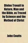 Divine Travail in Nature Man and the Bible as Traced by Science and the Method of Christ