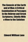 The Genesis of the Earth and of Man A Critical Examination of Passages in the Hebrew and Greek Scriptures Chiefly With a View to the Solution