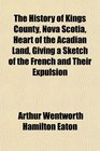 The History of Kings County Nova Scotia Heart of the Acadian Land Giving a Sketch of the French and Their Expulsion