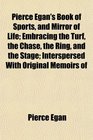 Pierce Egan's Book of Sports and Mirror of Life Embracing the Turf the Chase the Ring and the Stage Interspersed With Original Memoirs of
