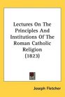 Lectures On The Principles And Institutions Of The Roman Catholic Religion