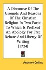A Discourse Of The Grounds And Reasons Of The Christian Religion In Two Parts To Which Is Prefixed An Apology For Free Debate And Liberty Of Writing