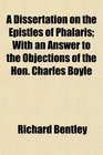 A Dissertation on the Epistles of Phalaris With an Answer to the Objections of the Hon Charles Boyle