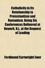 Catholicity in Its Relationship to Protestantism and Romanism Being Six Conferences Delivered at Newark Nj at the Request of Leading