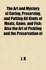 The Art and Mystery of Curing Preserving and Potting All Kinds of Meats Game and Fish Also the Art of Pickling and the Preservation of