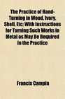 The Practice of HandTurning in Wood Ivory Shell Etc With Instructions for Turning Such Works in Metal as May Be Required in the Practice