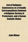 End of Religious Controversy In a Friendly Correspondence Between a Religious Society of Protestants and a Roman Catholic Divine