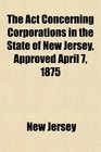 The Act Concerning Corporations in the State of New Jersey Approved April 7 1875