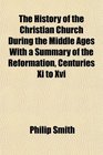 The History of the Christian Church During the Middle Ages With a Summary of the Reformation Centuries Xi to Xvi