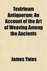 Textrinum Antiquorum An Account of the Art of Weaving Among the Ancients