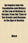 An Enquiry Into the Foundation and History of the Law of Nations in Europe From the Time of the Greeks and Romans to the Age of Grotius