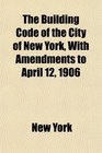 The Building Code of the City of New York With Amendments to April 12 1906