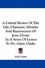 A Critical Review Of The Life Character Miracles And Resurrection Of Jesus Christ In A Series Of Letters To Dr Adam Clarke