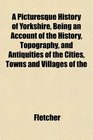 A Picturesque History of Yorkshire Being an Account of the History Topography and Antiquities of the Cities Towns and Villages of the