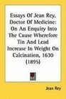 Essays Of Jean Rey Doctor Of Medicine On An Enquiry Into The Cause Wherefore Tin And Lead Increase In Weight On Calcination 1630