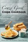 Crazy Good Crepe Cookbook Quick Easy and Elegant Crepe Recipes