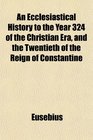 An Ecclesiastical History to the Year 324 of the Christian Era and the Twentieth of the Reign of Constantine