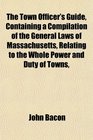 The Town Officer's Guide Containing a Compilation of the General Laws of Massachusetts Relating to the Whole Power and Duty of Towns