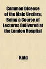 Common Disease of the Male Urethra Being a Course of Lectures Delivered at the London Hospital