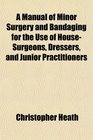 A Manual of Minor Surgery and Bandaging for the Use of HouseSurgeons Dressers and Junior Practitioners