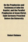 On the Prophecies and Testimony of John the Baptist and the Parallel Prophecies of Jesus Christ Eight Sermons Preached Before the University