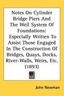 Notes On Cylinder Bridge Piers And The Well System Of Foundations Especially Written To Assist Those Engaged In The Construction Of Bridges Quays Docks RiverWalls Weirs Etc