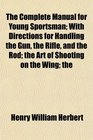 The Complete Manual for Young Sportsman With Directions for Handling the Gun the Rifle and the Rod the Art of Shooting on the Wing the