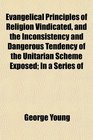 Evangelical Principles of Religion Vindicated and the Inconsistency and Dangerous Tendency of the Unitarian Scheme Exposed In a Series of