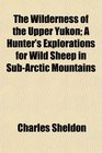 The Wilderness of the Upper Yukon A Hunter's Explorations for Wild Sheep in SubArctic Mountains