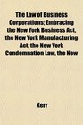 The Law of Business Corporations Embracing the New York Business Act the New York Manufacturing Act the New York Condemnation Law the New