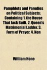 Pamphlets and Parodies on Political Subjects Containing 1 the House That Jack Built 2 Queen's Matrimonial Ladder 3 Form of Prayer 4 Non